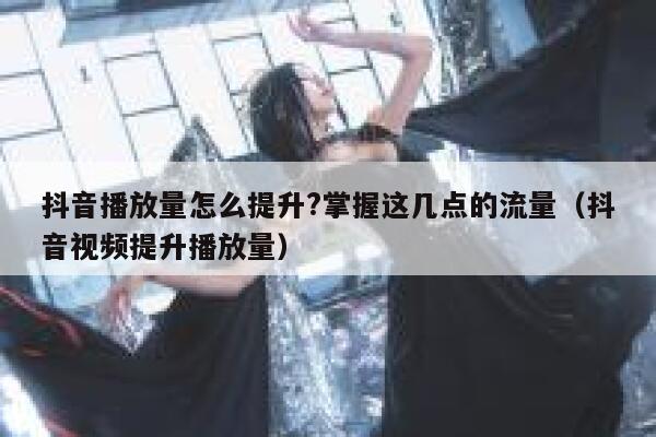 抖音播放量怎么提升?掌握这几点的流量(抖音视频提升播放量) 第1张 抖音播放量怎么提升?掌握这几点的流量(抖音视频提升播放量) 第1张
