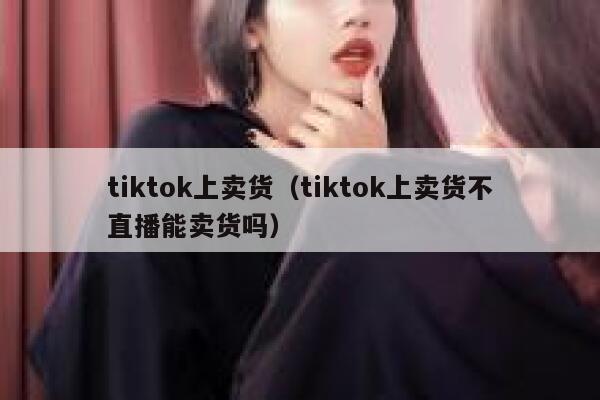 tiktok上卖货（tiktok上卖货不直播能卖货吗） 第1张
