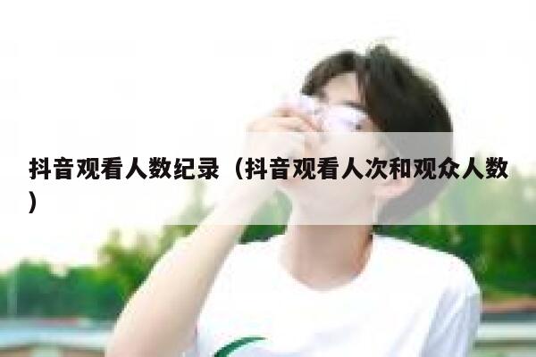 抖音观看人数纪录（抖音观看人次和观众人数） 第1张
