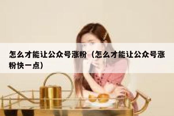 怎么才能让公众号涨粉（怎么才能让公众号涨粉快一点） 第1张
