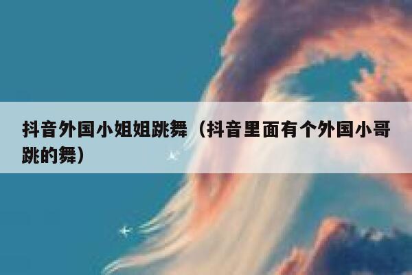 抖音外国小姐姐跳舞（抖音里面有个外国小哥跳的舞） 第1张