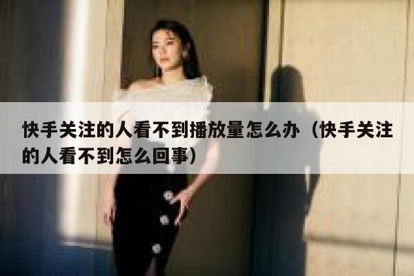 快手关注的人看不到播放量怎么办（快手关注的人看不到怎么回事） 第1张