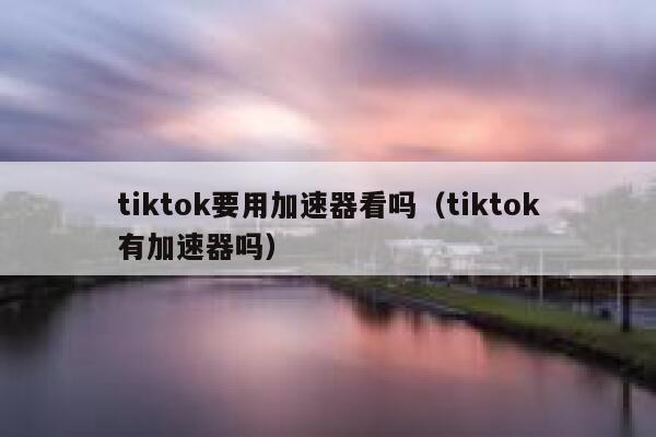 tiktok要用加速器看吗（tiktok有加速器吗） 第1张
