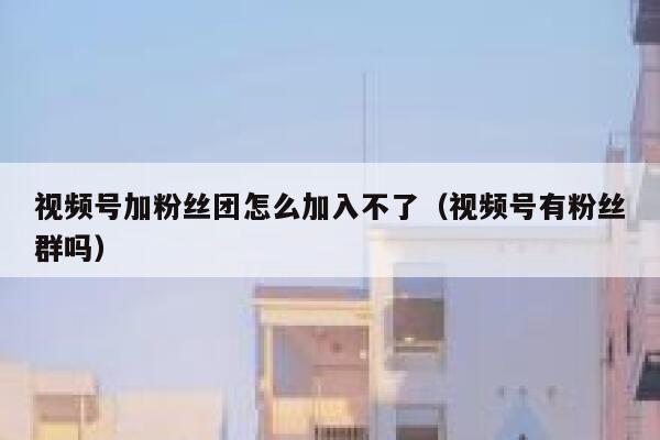视频号加粉丝团怎么加入不了（视频号有粉丝群吗） 第1张