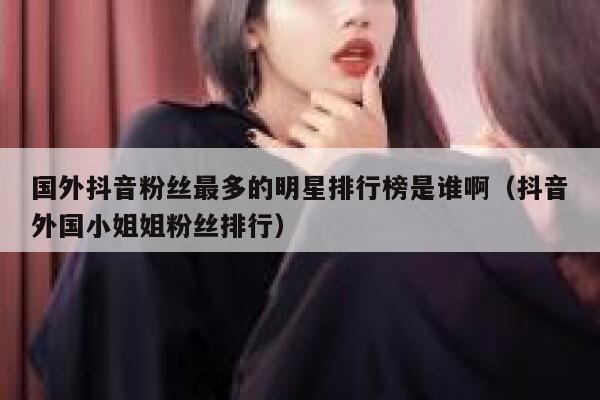 国外抖音粉丝最多的明星排行榜是谁啊（抖音外国小姐姐粉丝排行） 第1张