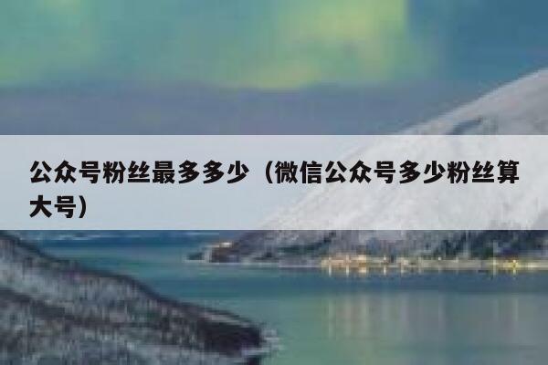 公众号粉丝最多多少(微信公众号多少粉丝算大号) 第1张 公众号粉丝最多多少(微信公众号多少粉丝算大号) 第1张