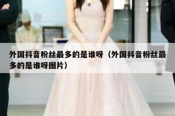 外国抖音粉丝最多的是谁呀（外国抖音粉丝最多的是谁呀图片） 第1张