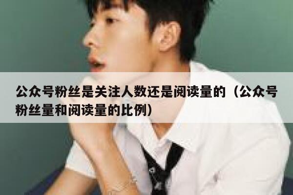 公众号粉丝是关注人数还是阅读量的(公众号粉丝量和阅读量的比例) 第1张 公众号粉丝是关注人数还是阅读量的(公众号粉丝量和阅读量的比例) 第1张