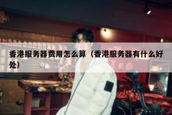 香港服务器费用怎么算（香港服务器有什么好处） 第1张