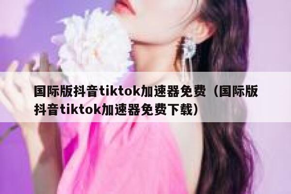 国际版抖音tiktok加速器免费（国际版抖音tiktok加速器免费下载） 第1张