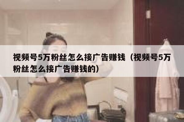 视频号5万粉丝怎么接广告赚钱（视频号5万粉丝怎么接广告赚钱的） 第1张