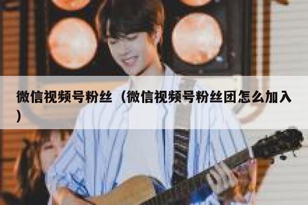 微信视频号粉丝（微信视频号粉丝团怎么加入） 第1张