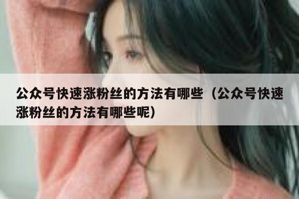 公众号快速涨粉丝的方法有哪些(公众号快速涨粉丝的方法有哪些呢) 第1张 公众号快速涨粉丝的方法有哪些(公众号快速涨粉丝的方法有哪些呢) 第1张