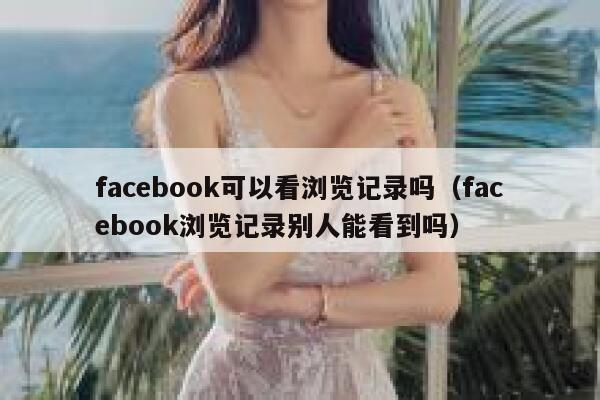 facebook可以看浏览记录吗（facebook浏览记录别人能看到吗） 第1张