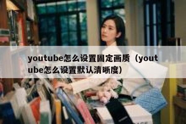 youtube怎么设置固定画质（youtube怎么设置默认清晰度） 第1张