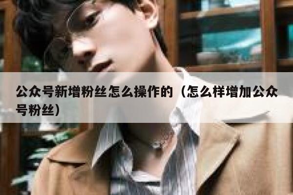 公众号新增粉丝怎么操作的(怎么样增加公众号粉丝) 第1张 公众号新增粉丝怎么操作的(怎么样增加公众号粉丝) 第1张