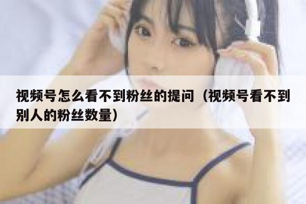 视频号怎么看不到粉丝的提问（视频号看不到别人的粉丝数量） 第1张