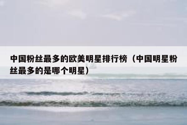 中国粉丝最多的欧美明星排行榜（中国明星粉丝最多的是哪个明星） 第1张