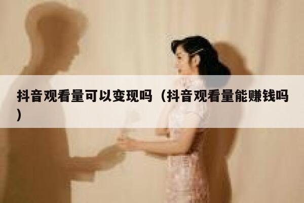 抖音观看量可以变现吗（抖音观看量能赚钱吗） 第1张