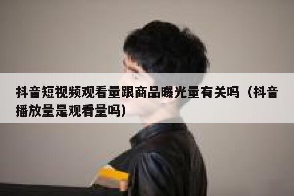 抖音短视频观看量跟商品曝光量有关吗（抖音播放量是观看量吗） 第1张