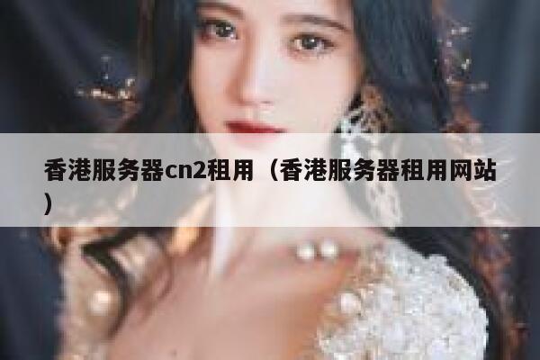 香港服务器cn2租用（香港服务器租用网站） 第1张