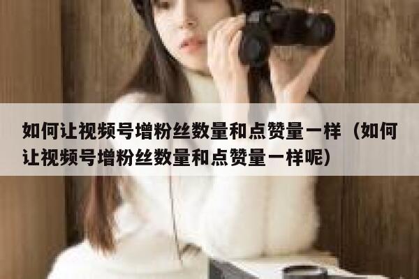 如何让视频号增粉丝数量和点赞量一样（如何让视频号增粉丝数量和点赞量一样呢） 第1张