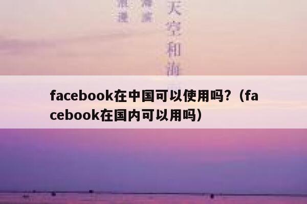 facebook在中国可以使用吗?（facebook在国内可以用吗） 第1张
