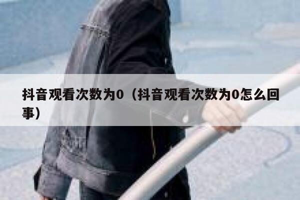 抖音观看次数为0（抖音观看次数为0怎么回事） 第1张