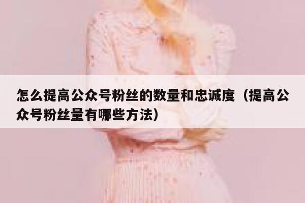 怎么提高公众号粉丝的数量和忠诚度（提高公众号粉丝量有哪些方法） 第1张
