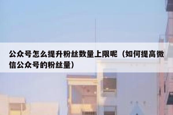 公众号怎么提升粉丝数量上限呢（如何提高微信公众号的粉丝量） 第1张