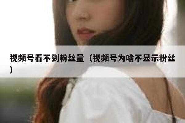 视频号看不到粉丝量（视频号为啥不显示粉丝） 第1张