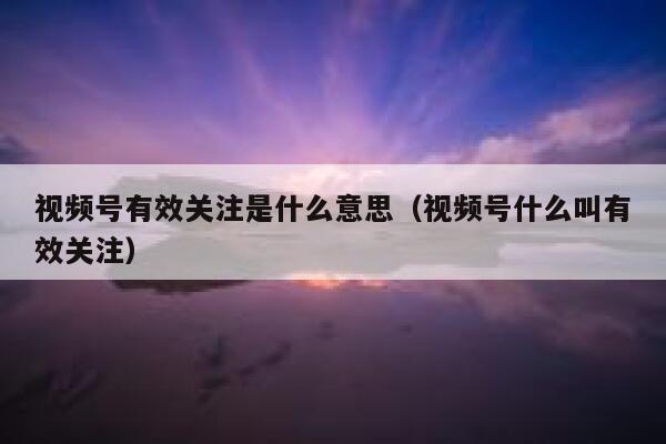 视频号有效关注是什么意思（视频号什么叫有效关注） 第1张