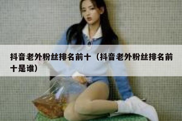 抖音老外粉丝排名前十（抖音老外粉丝排名前十是谁） 第1张