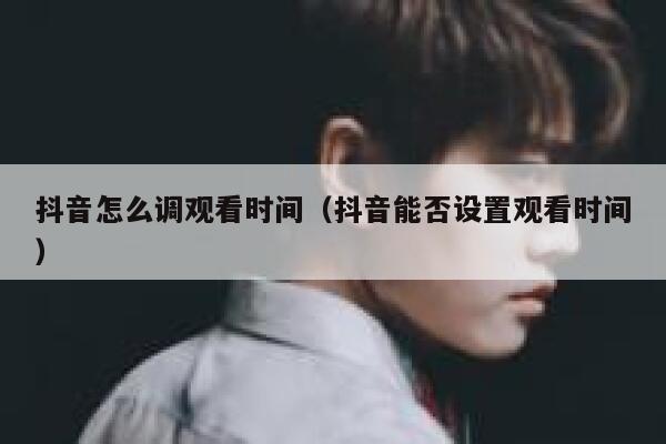抖音怎么调观看时间（抖音能否设置观看时间） 第1张