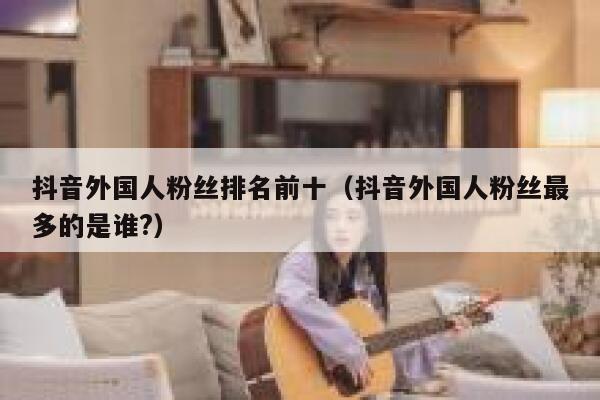 抖音外国人粉丝排名前十（抖音外国人粉丝最多的是谁?） 第1张