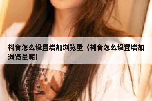 抖音怎么设置增加浏览量（抖音怎么设置增加浏览量呢） 第1张