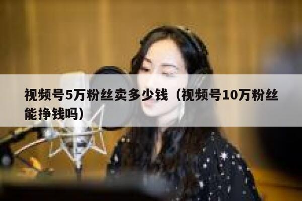 视频号5万粉丝卖多少钱（视频号10万粉丝能挣钱吗） 第1张
