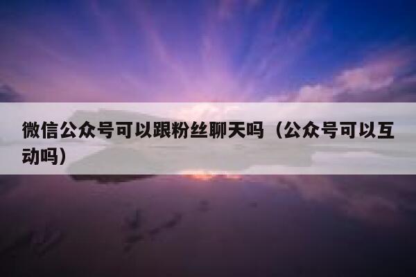 微信公众号可以跟粉丝聊天吗（公众号可以互动吗） 第1张