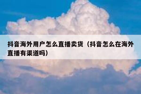 抖音海外用户怎么直播卖货（抖音怎么在海外直播有渠道吗） 第1张