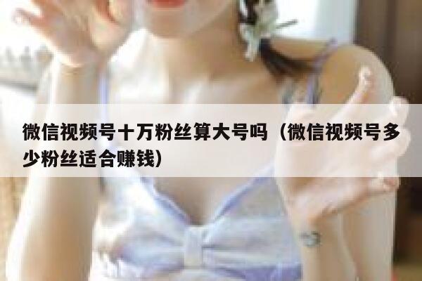微信视频号十万粉丝算大号吗（微信视频号多少粉丝适合赚钱） 第1张