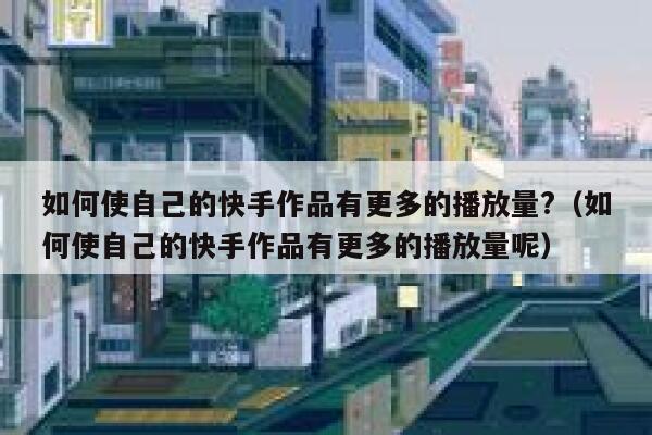 如何使自己的快手作品有更多的播放量?（如何使自己的快手作品有更多的播放量呢） 第1张