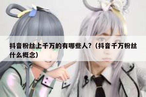 抖音粉丝上千万的有哪些人?（抖音千万粉丝什么概念） 第1张