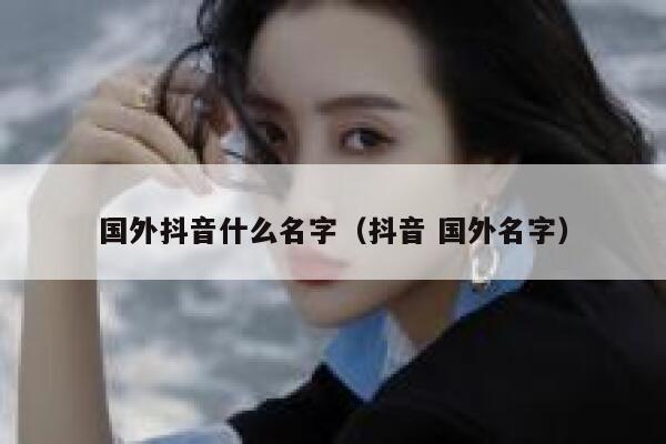 国外抖音什么名字（抖音 国外名字） 第1张