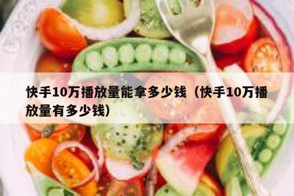 快手10万播放量能拿多少钱（快手10万播放量有多少钱） 第1张