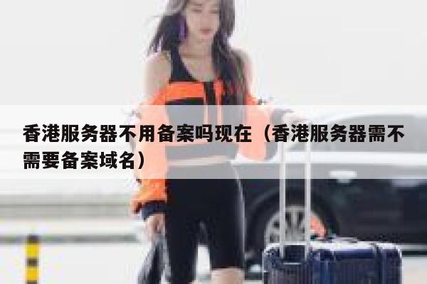 香港服务器不用备案吗现在（香港服务器需不需要备案域名） 第1张