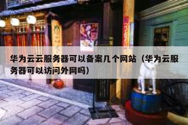 华为云云服务器可以备案几个网站（华为云服务器可以访问外网吗） 第1张