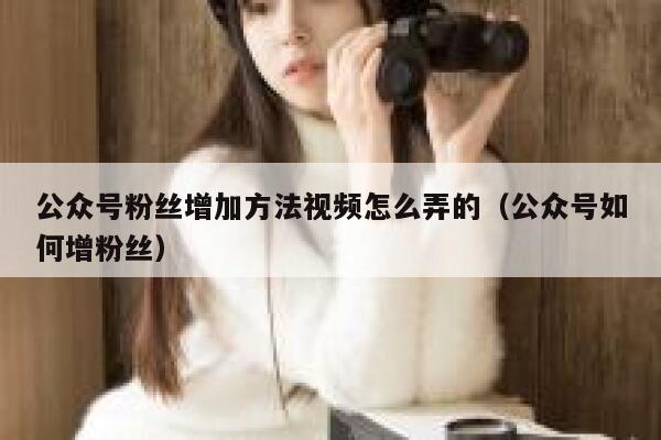 公众号粉丝增加方法视频怎么弄的（公众号如何增粉丝） 第1张