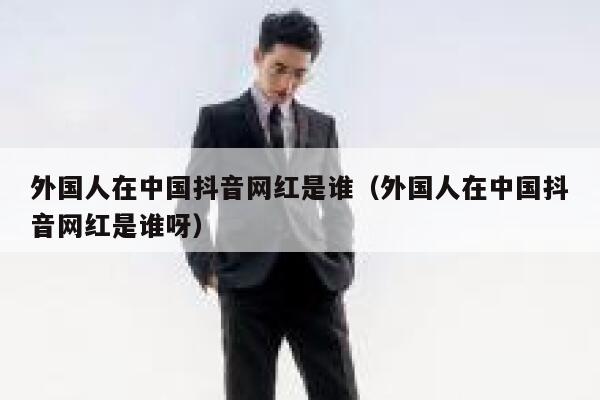 外国人在中国抖音网红是谁（外国人在中国抖音网红是谁呀） 第1张
