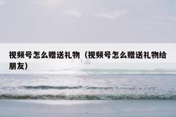视频号怎么赠送礼物（视频号怎么赠送礼物给朋友） 第1张