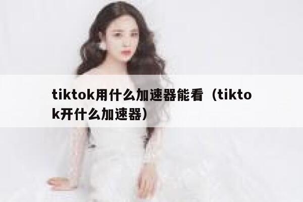 tiktok用什么加速器能看（tiktok开什么加速器） 第1张